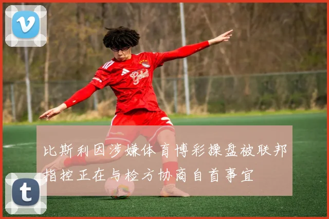比斯利因涉嫌体育博彩操盘被联邦指控正在与检方协商自首事宜