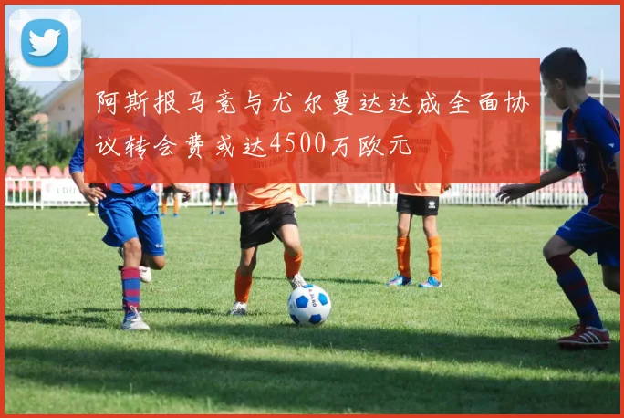 阿斯报马竞与尤尔曼达达成全面协议转会费或达4500万欧元