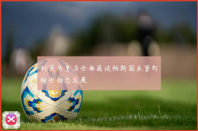 科莫与皇马会面商谈帕斯国米紧盯转会动态发展