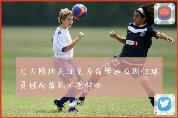 尤文图斯关注皇马前锋迪亚斯但球员倾向留队不愿转会