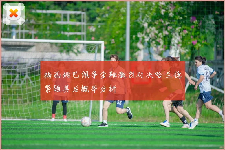 梅西姆巴佩争金靴激烈对决哈兰德紧随其后概率分析