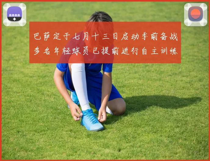 巴萨定于七月十三日启动季前备战多名年轻球员已提前进行自主训练