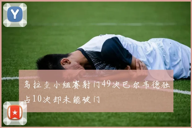 乌拉圭小组赛射门49次巴尔韦德独占10次却未能破门