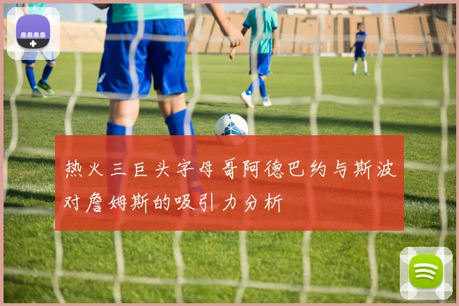 热火三巨头字母哥阿德巴约与斯波对詹姆斯的吸引力分析