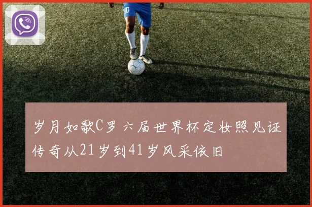 岁月如歌C罗六届世界杯定妆照见证传奇从21岁到41岁风采依旧