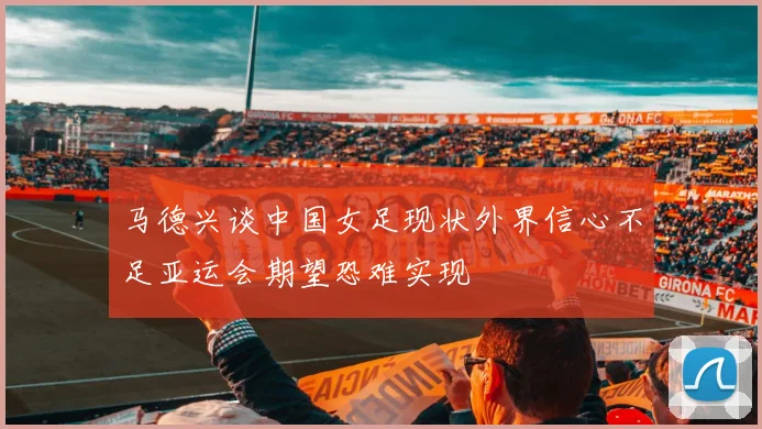 马德兴谈中国女足现状外界信心不足亚运会期望恐难实现