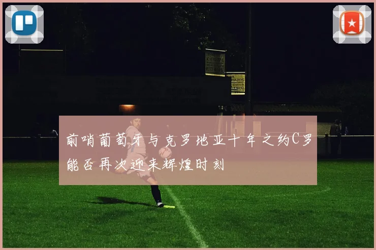前哨葡萄牙与克罗地亚十年之约C罗能否再次迎来辉煌时刻