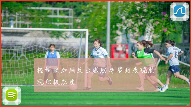 格伊谈加纳反击威胁与零封表现展现积极态度