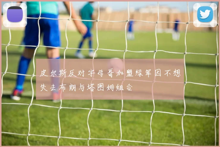 皮尔斯反对字母哥加盟绿军因不想失去布朗与塔图姆组合