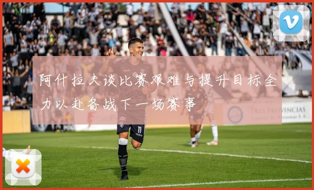 阿什拉夫谈比赛艰难与提升目标全力以赴备战下一场赛事